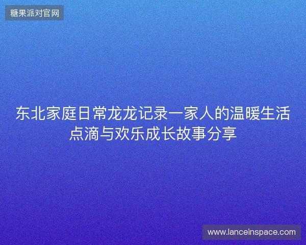 东北家庭日常龙龙记录一家人的温暖生活点滴与欢乐成长故事分享