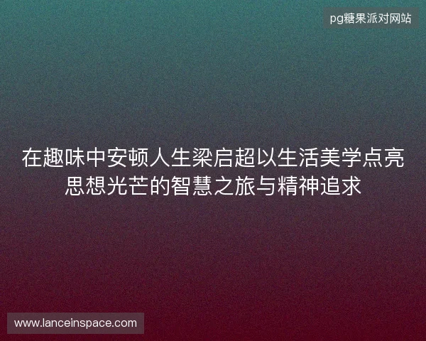 在趣味中安顿人生梁启超以生活美学点亮思想光芒的智慧之旅与精神追求